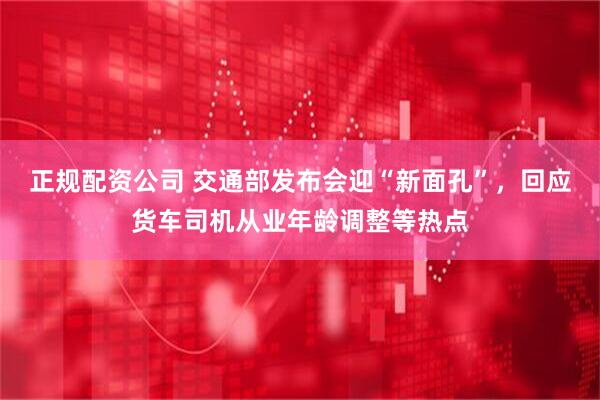 正规配资公司 交通部发布会迎“新面孔”，回应货车司机从业年龄调整等热点