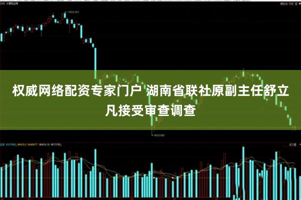 权威网络配资专家门户 湖南省联社原副主任舒立凡接受审查调查