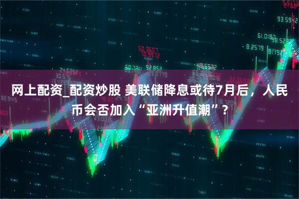 网上配资_配资炒股 美联储降息或待7月后，人民币会否加入“亚洲升值潮”？