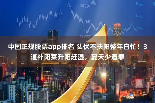 中国正规股票app排名 头伏不扶阳整年白忙！3道补阳菜升阳赶湿，夏天少遭罪