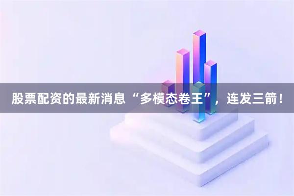 股票配资的最新消息 “多模态卷王”，连发三箭！