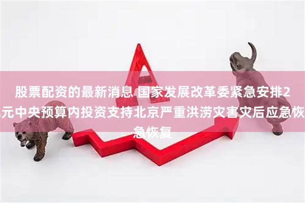 股票配资的最新消息 国家发展改革委紧急安排2亿元中央预算内投资支持北京严重洪涝灾害灾后应急恢复