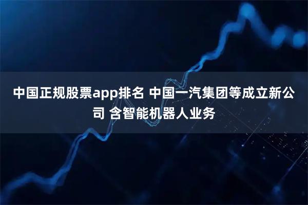 中国正规股票app排名 中国一汽集团等成立新公司 含智能机器人业务