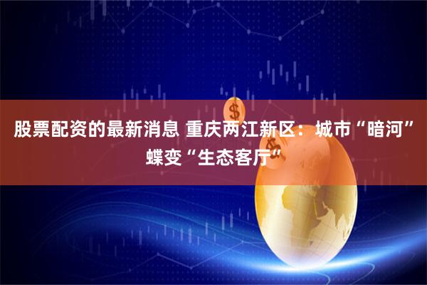 股票配资的最新消息 重庆两江新区：城市“暗河”蝶变“生态客厅”