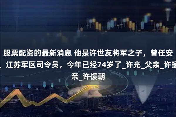 股票配资的最新消息 他是许世友将军之子，曾任安徽、江苏军区司令员，今年已经74岁了_许光_父亲_许援朝