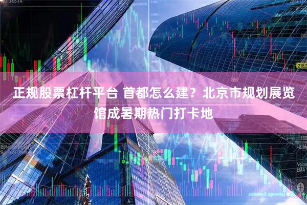 正规股票杠杆平台 首都怎么建？北京市规划展览馆成暑期热门打卡地