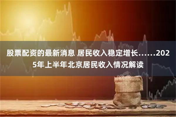 股票配资的最新消息 居民收入稳定增长……2025年上半年北京居民收入情况解读