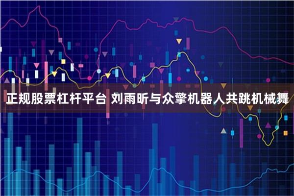 正规股票杠杆平台 刘雨昕与众擎机器人共跳机械舞