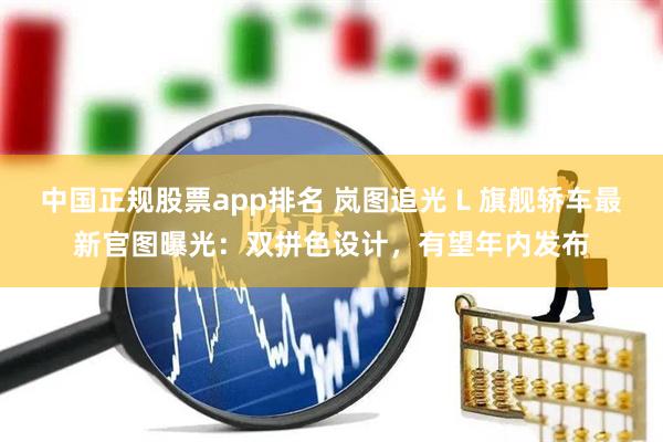 中国正规股票app排名 岚图追光 L 旗舰轿车最新官图曝光：双拼色设计，有望年内发布