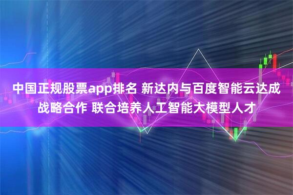 中国正规股票app排名 新达内与百度智能云达成战略合作 联合培养人工智能大模型人才