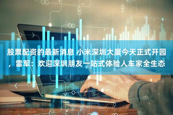 股票配资的最新消息 小米深圳大厦今天正式开园，雷军：欢迎深圳朋友一站式体验人车家全生态