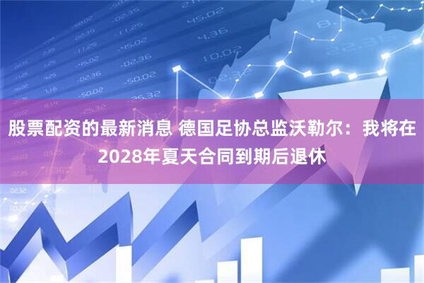 股票配资的最新消息 德国足协总监沃勒尔：我将在2028年夏天合同到期后退休