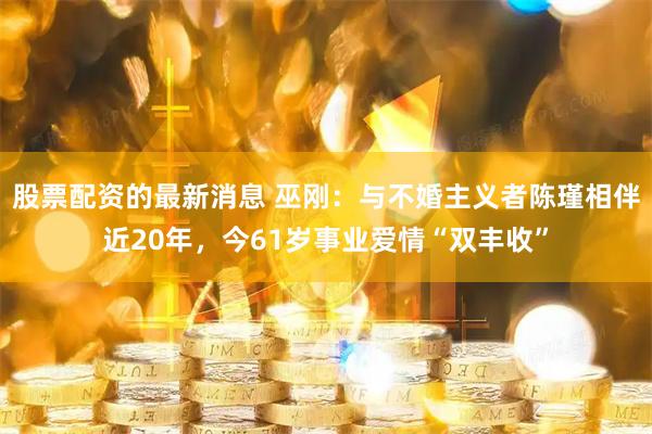 股票配资的最新消息 巫刚：与不婚主义者陈瑾相伴近20年，今61岁事业爱情“双丰收”